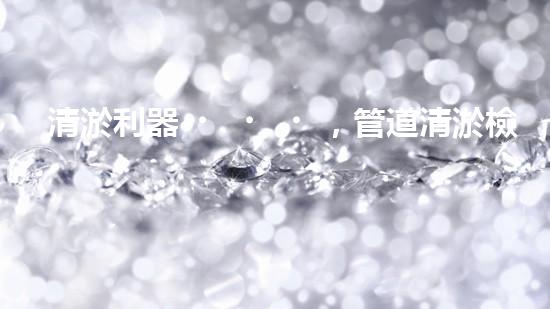 清淤利器，管道清淤檢測(cè)機(jī)器人大比拼！